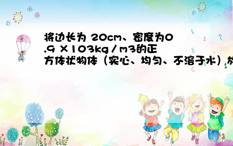 将边长为 20cm、密度为0.9 ×103kg／m3的正方体状物体（实心、均匀、不溶于水）放进食盐的水溶液中,物体