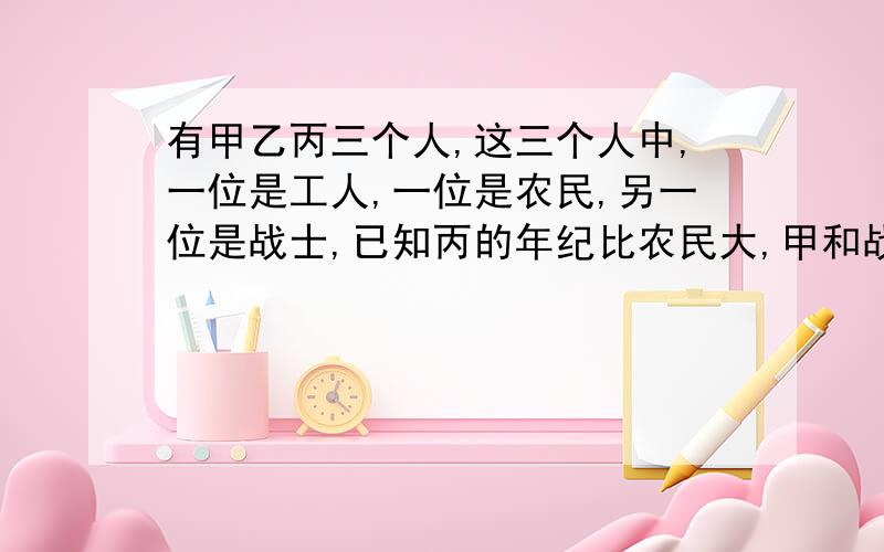 有甲乙丙三个人,这三个人中,一位是工人,一位是农民,另一位是战士,已知丙的年纪比农民大,甲和战士