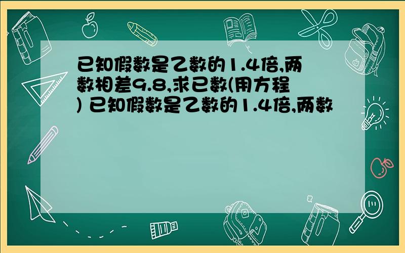 已知假数是乙数的1.4倍,两数相差9.8,求已数(用方程) 已知假数是乙数的1.4倍,两数