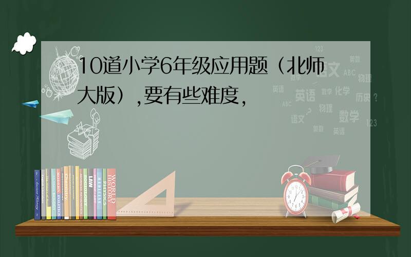 10道小学6年级应用题（北师大版）,要有些难度,