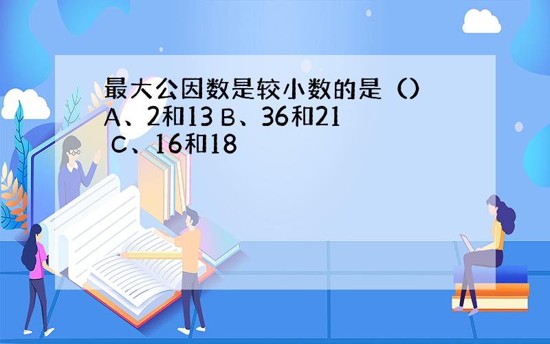 最大公因数是较小数的是（） A、2和13 B、36和21 C、16和18