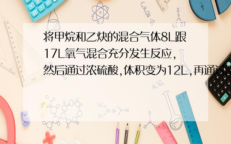 将甲烷和乙炔的混合气体8L跟17L氧气混合充分发生反应,然后通过浓硫酸,体积变为12L,再通过浓硫酸,再通过足量碱石灰,