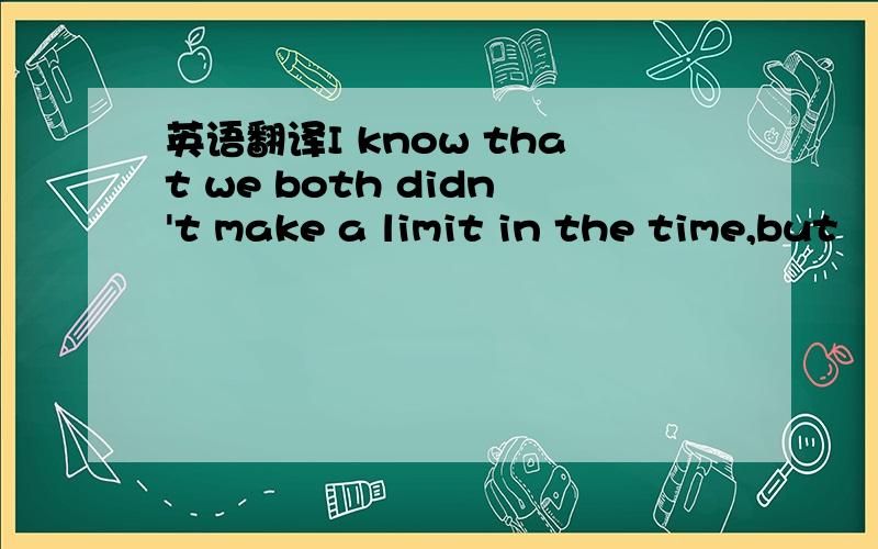 英语翻译I know that we both didn't make a limit in the time,but