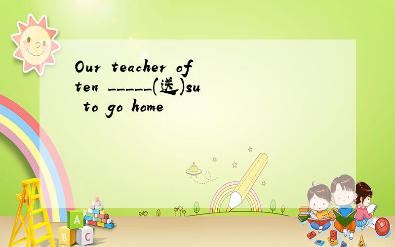 Our teacher often _____(送)su to go home