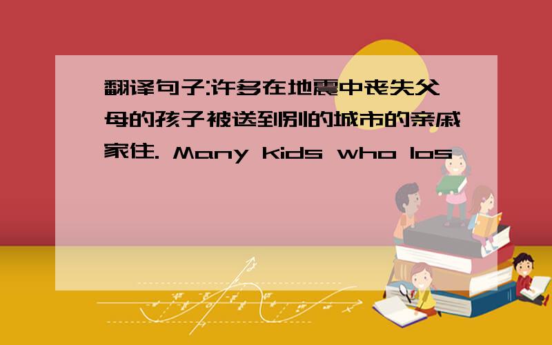 翻译句子:许多在地震中丧失父母的孩子被送到别的城市的亲戚家住. Many kids who los