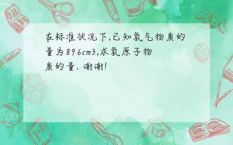 在标准状况下,已知氢气物质的量为896cm3,求氢原子物质的量. 谢谢!