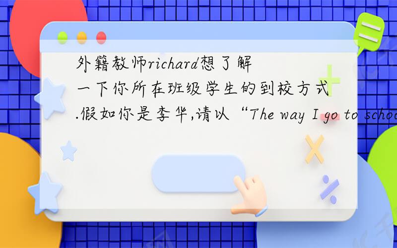 外籍教师richard想了解一下你所在班级学生的到校方式.假如你是李华,请以“The way I go to schoo