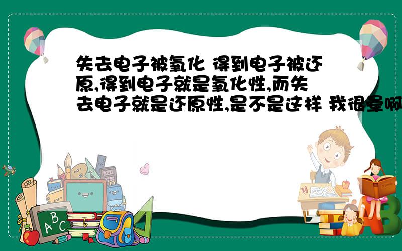 失去电子被氧化 得到电子被还原,得到电子就是氧化性,而失去电子就是还原性,是不是这样 我很晕啊