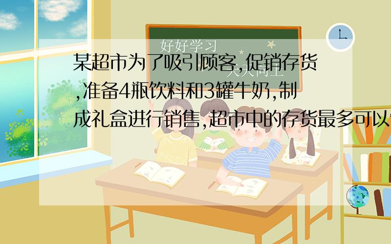 某超市为了吸引顾客,促销存货,准备4瓶饮料和3罐牛奶,制成礼盒进行销售,超市中的存货最多可以制成多少个礼盒,饮料96瓶,