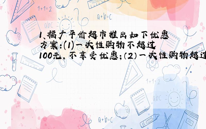 1、福广平价超市推出如下优惠方案:(1)一次性购物不超过100元,不享受优惠；（2）一次性购物超过100元但不超过300