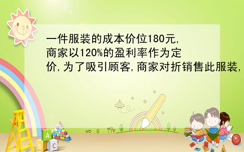 一件服装的成本价位180元,商家以120%的盈利率作为定价,为了吸引顾客,商家对折销售此服装,这样仍可盈利,问