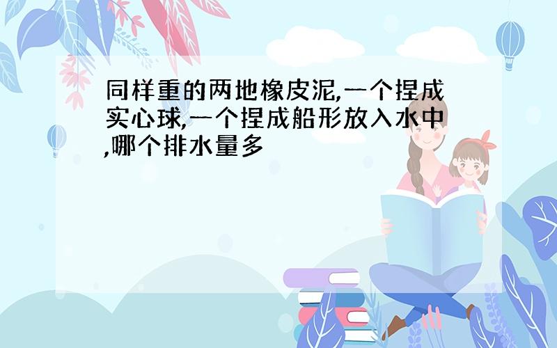 同样重的两地橡皮泥,一个捏成实心球,一个捏成船形放入水中,哪个排水量多