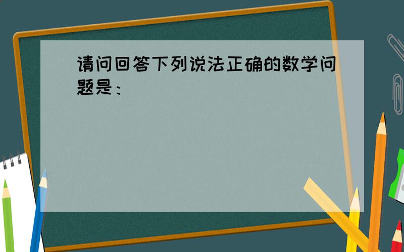 请问回答下列说法正确的数学问题是：