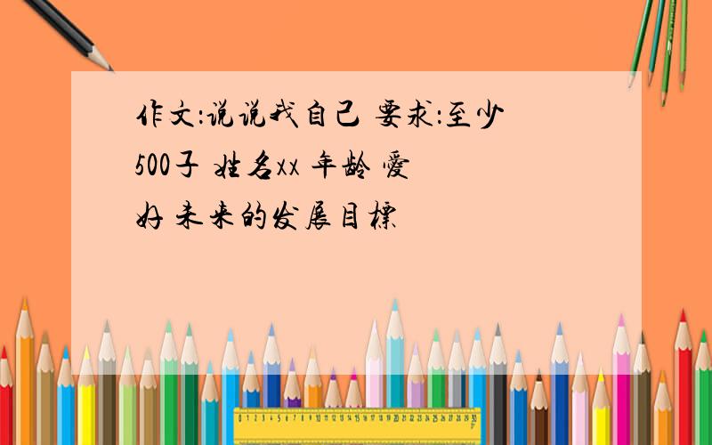 作文：说说我自己 要求：至少500子 姓名xx 年龄 爱好 未来的发展目标