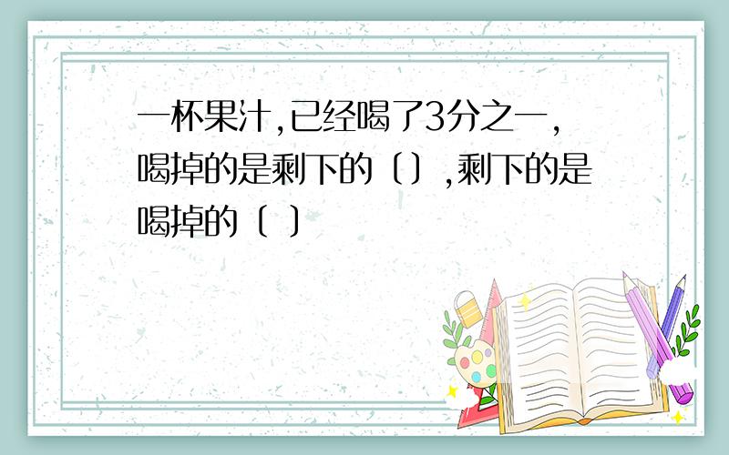 一杯果汁,已经喝了3分之一,喝掉的是剩下的﹝﹞,剩下的是喝掉的〔 〕