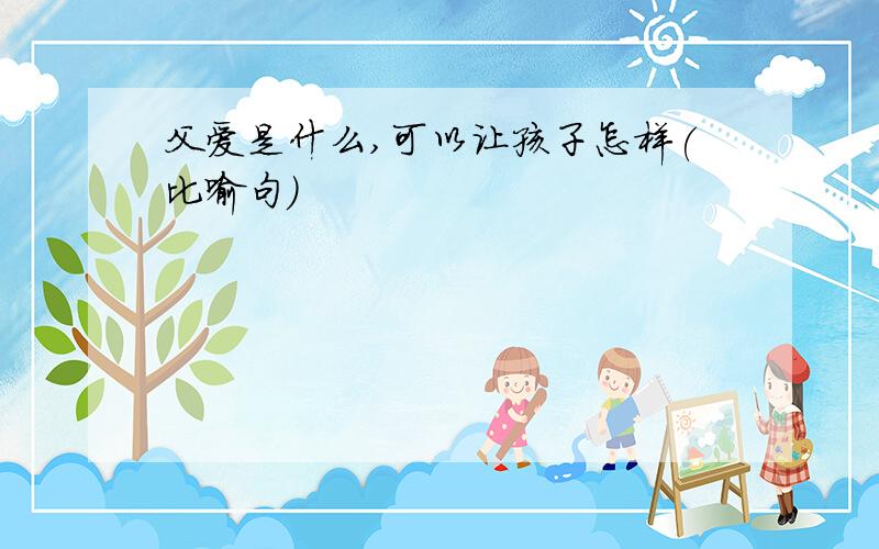 父爱是什么,可以让孩子怎样(比喻句)