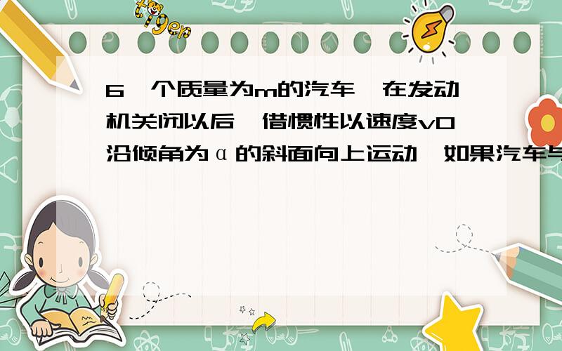 6一个质量为m的汽车,在发动机关闭以后,借惯性以速度v0沿倾角为α的斜面向上运动,如果汽车与斜面间的动摩擦因数为