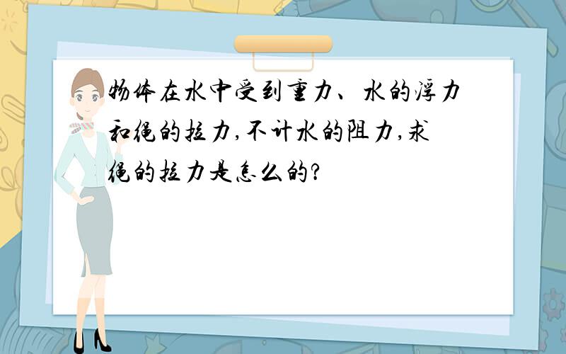 物体在水中受到重力、水的浮力和绳的拉力,不计水的阻力,求绳的拉力是怎么的?