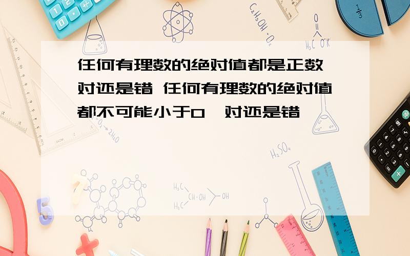 任何有理数的绝对值都是正数,对还是错 任何有理数的绝对值都不可能小于0,对还是错