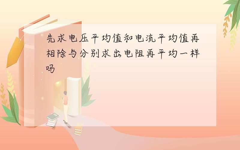 先求电压平均值和电流平均值再相除与分别求出电阻再平均一样吗