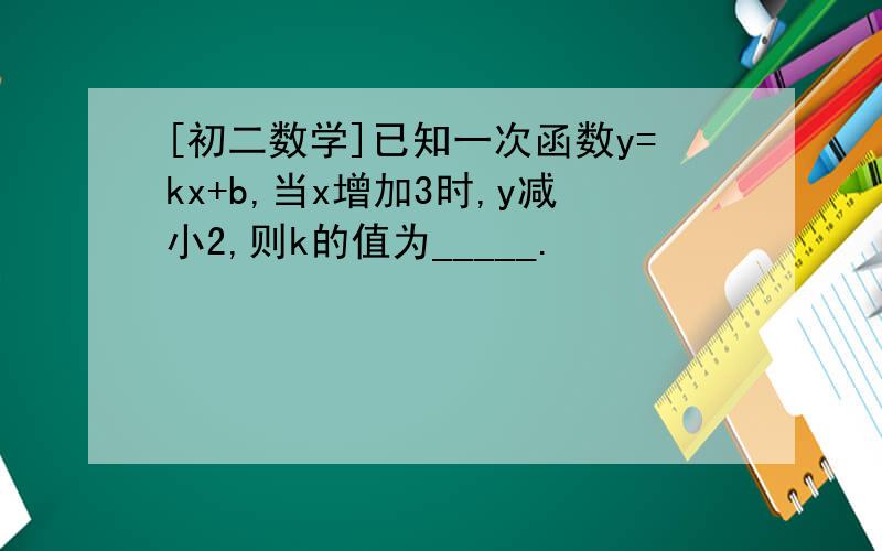 [初二数学]已知一次函数y=kx+b,当x增加3时,y减小2,则k的值为_____.