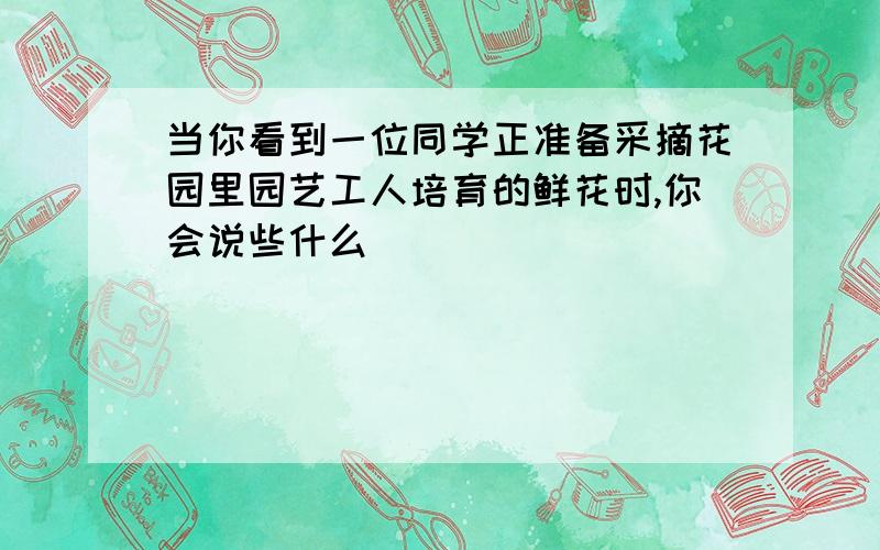 当你看到一位同学正准备采摘花园里园艺工人培育的鲜花时,你会说些什么