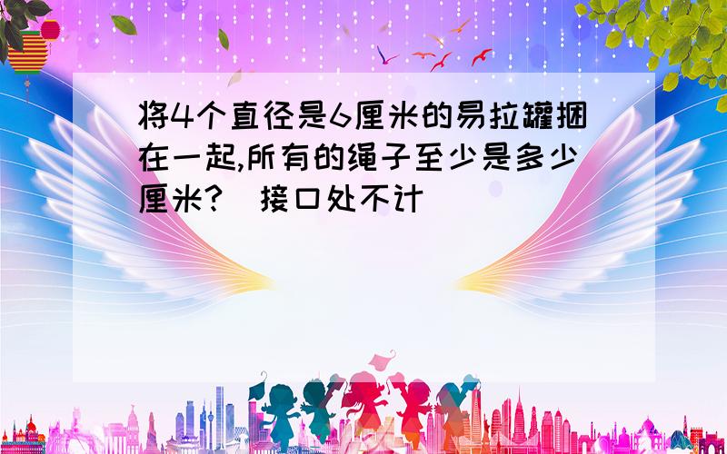 将4个直径是6厘米的易拉罐捆在一起,所有的绳子至少是多少厘米?(接口处不计)