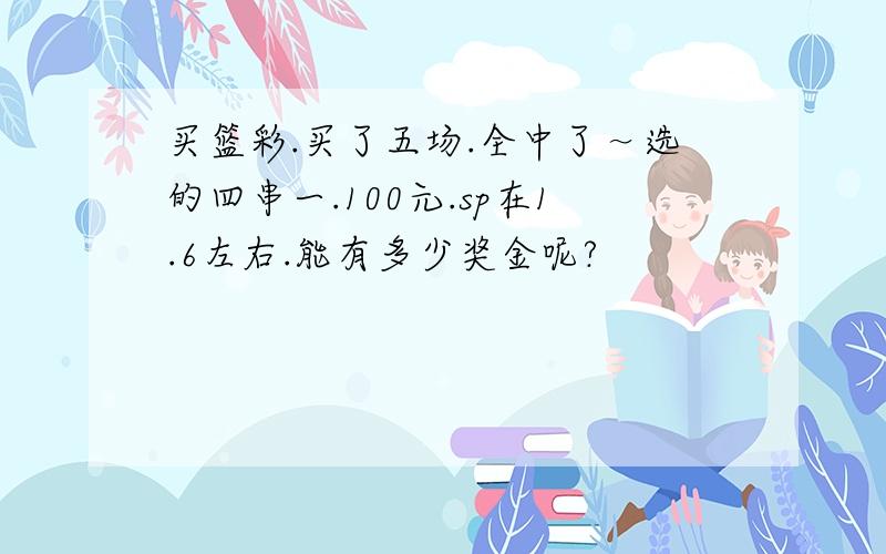 买篮彩.买了五场.全中了～选的四串一.100元.sp在1.6左右.能有多少奖金呢?