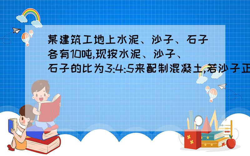 某建筑工地上水泥、沙子、石子各有10吨,现按水泥、沙子、石子的比为3:4:5来配制混凝土,若沙子正好用完