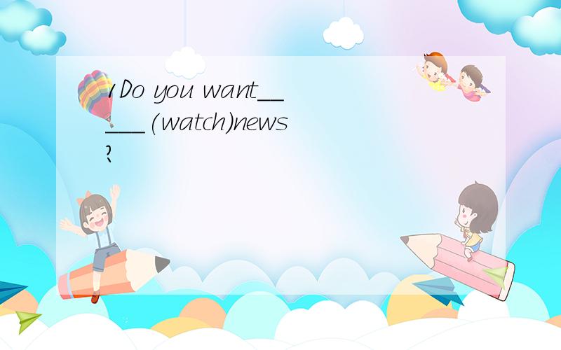 1Do you want_____(watch)news?