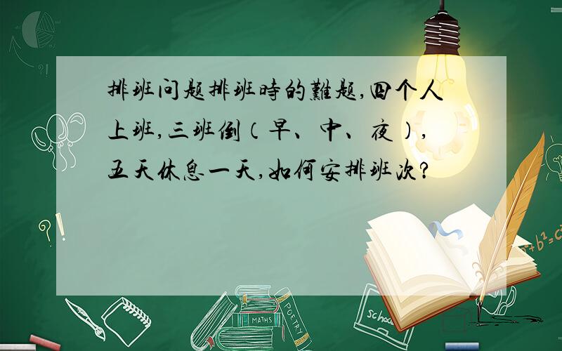 排班问题排班时的难题,四个人上班,三班倒（早、中、夜）,五天休息一天,如何安排班次?