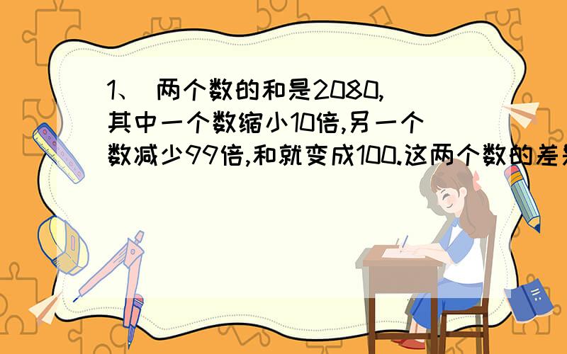 1、 两个数的和是2080,其中一个数缩小10倍,另一个数减少99倍,和就变成100.这两个数的差是 .