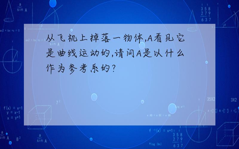 从飞机上掉落一物体,A看见它是曲线运动的,请问A是以什么作为参考系的?