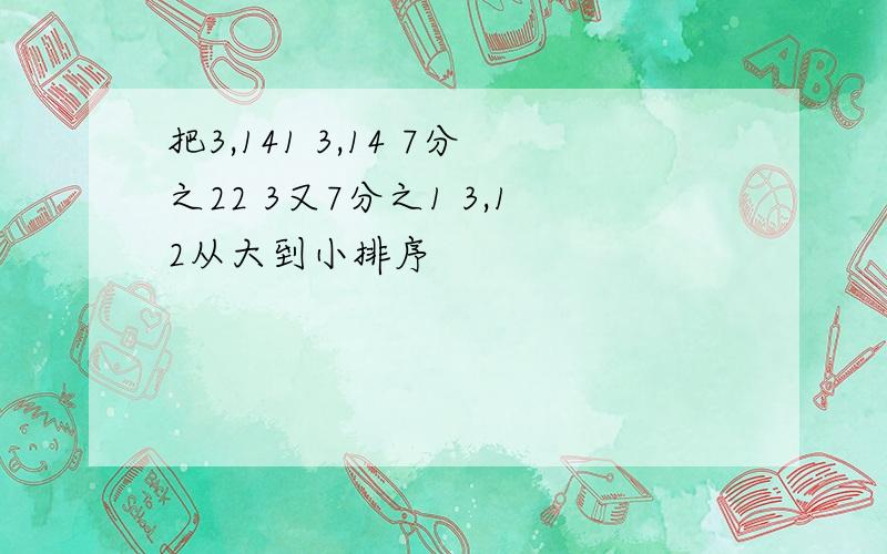 把3,141 3,14 7分之22 3又7分之1 3,12从大到小排序