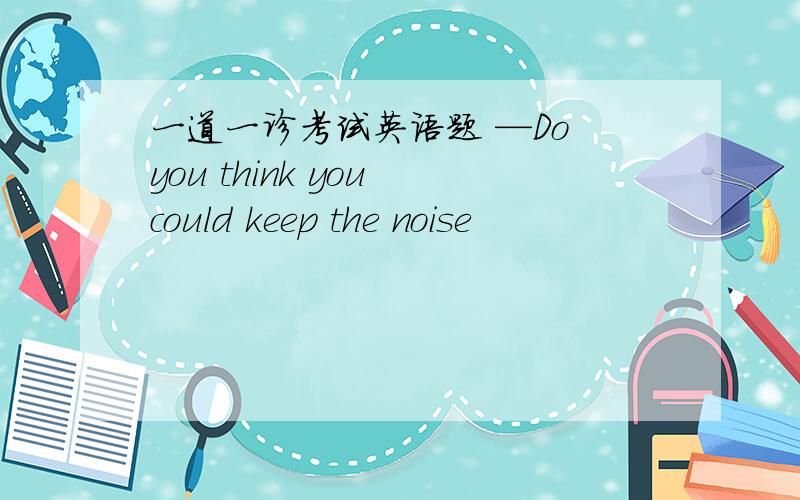 一道一诊考试英语题 —Do you think you could keep the noise