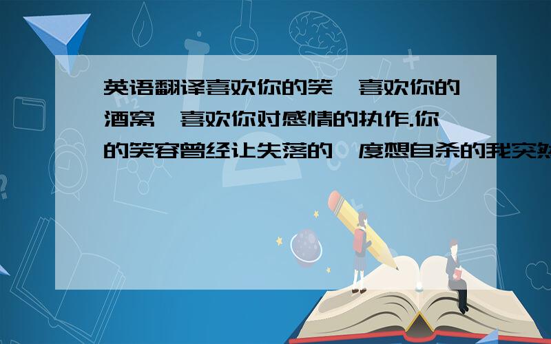 英语翻译喜欢你的笑,喜欢你的酒窝,喜欢你对感情的执作.你的笑容曾经让失落的一度想自杀的我突然觉的生活有了一线署光的,希望