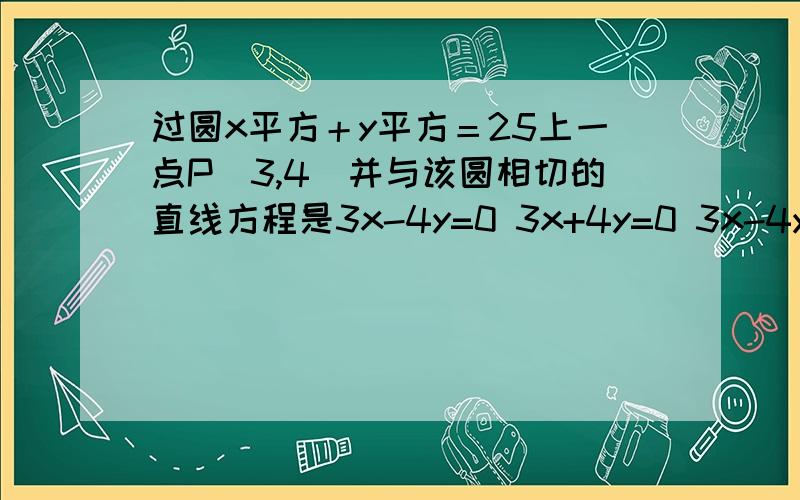 过圆x平方＋y平方＝25上一点P(3,4)并与该圆相切的直线方程是3x-4y=0 3x+4y=0 3x-4y-25=0