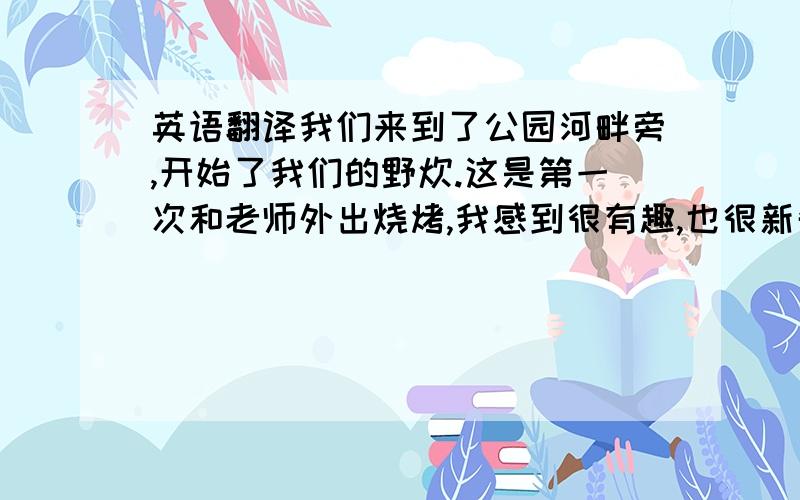 英语翻译我们来到了公园河畔旁,开始了我们的野炊.这是第一次和老师外出烧烤,我感到很有趣,也很新奇.