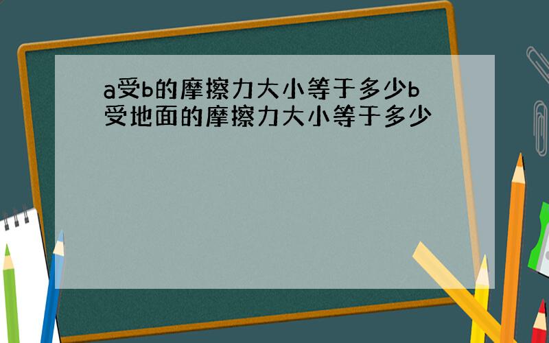 a受b的摩擦力大小等于多少b受地面的摩擦力大小等于多少