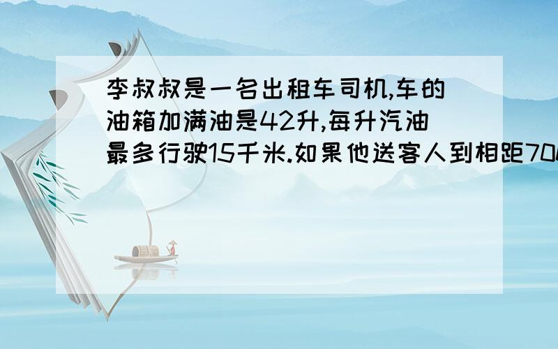 李叔叔是一名出租车司机,车的油箱加满油是42升,每升汽油最多行驶15千米.如果他送客人到相距700千米的地方,中途需要加