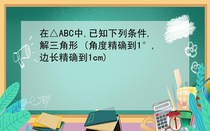 在△ABC中,已知下列条件,解三角形 (角度精确到1°,边长精确到1cm)