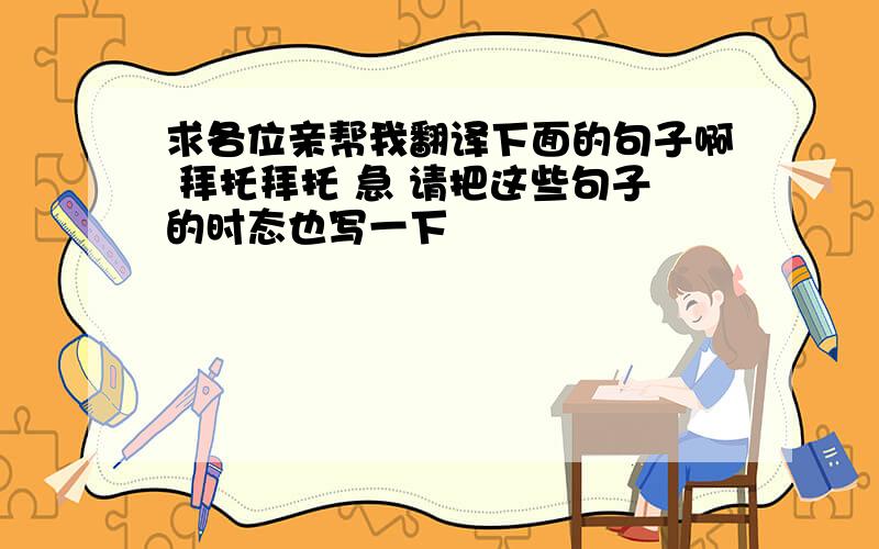 求各位亲帮我翻译下面的句子啊 拜托拜托 急 请把这些句子的时态也写一下