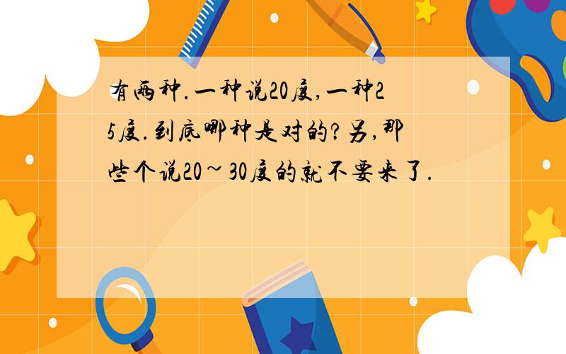 有两种.一种说20度,一种25度.到底哪种是对的?另,那些个说20~30度的就不要来了.