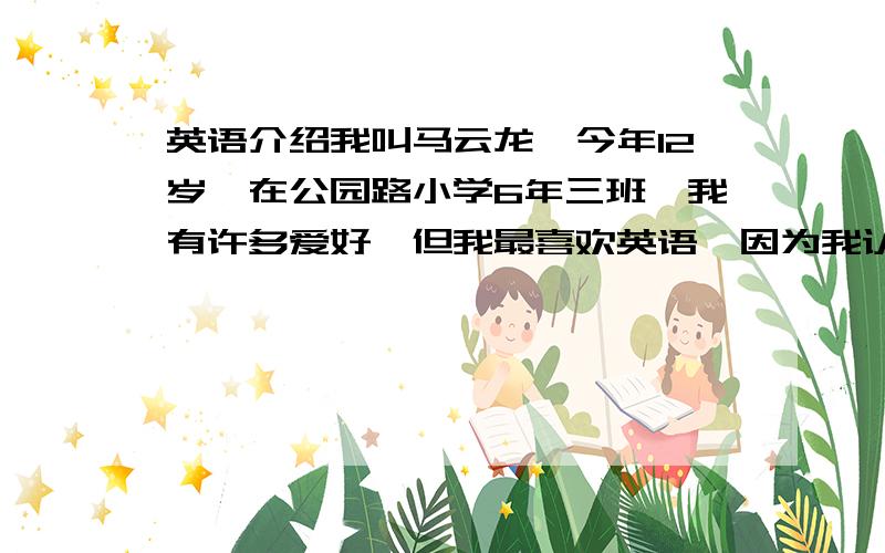 英语介绍我叫马云龙,今年12岁,在公园路小学6年三班,我有许多爱好,但我最喜欢英语,因为我认为英语很有趣.我有许多朋友,