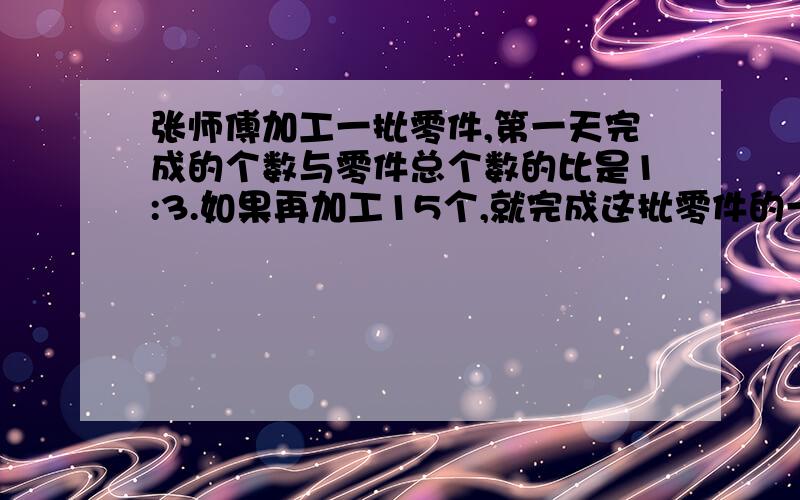 张师傅加工一批零件,第一天完成的个数与零件总个数的比是1:3.如果再加工15个,就完成这批零件的一半...