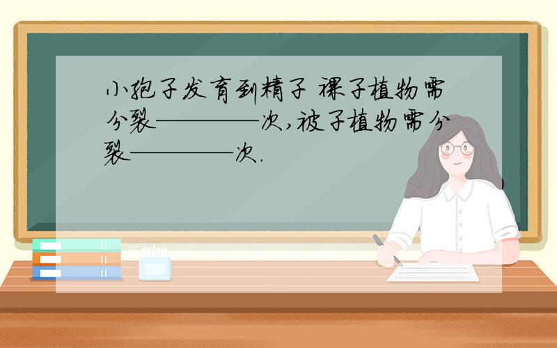 小孢子发育到精子 裸子植物需分裂————次,被子植物需分裂————次.