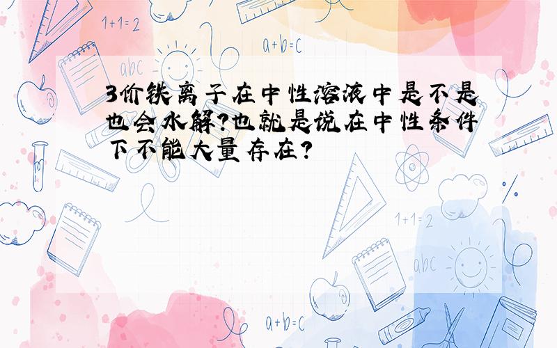 3价铁离子在中性溶液中是不是也会水解?也就是说在中性条件下不能大量存在?