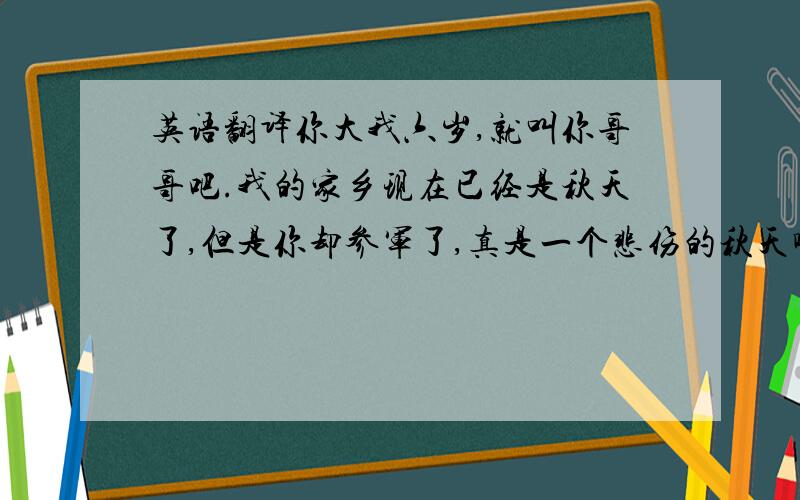 英语翻译你大我六岁,就叫你哥哥吧.我的家乡现在已经是秋天了,但是你却参军了,真是一个悲伤的秋天啊.但是我会等你归来的.等