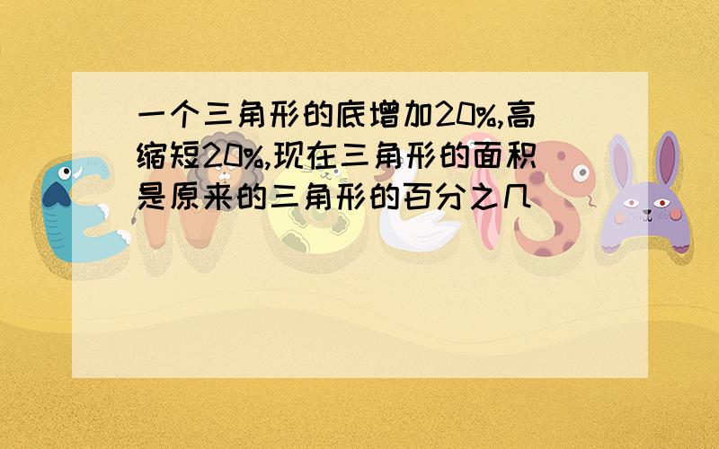 一个三角形的底增加20%,高缩短20%,现在三角形的面积是原来的三角形的百分之几