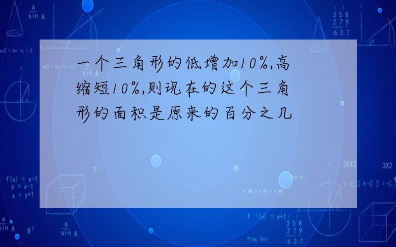 一个三角形的低增加10%,高缩短10%,则现在的这个三角形的面积是原来的百分之几